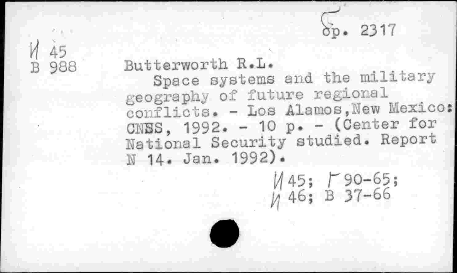 ﻿op. 2317
45
B 988 Butterworth R.L.	.
Space systems and the military geography of future regional conflicts. - Los Alamos,New Mexico: ONES, 1992. - 10 p. - (Center for National Security studied. Report N 14. Jan. 1992).
^45;	90-65;
46; B 37-66